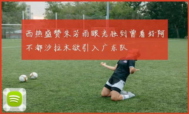 西热盛赞朱芳雨眼光独到曾看好阿不都沙拉木欲引入广东队