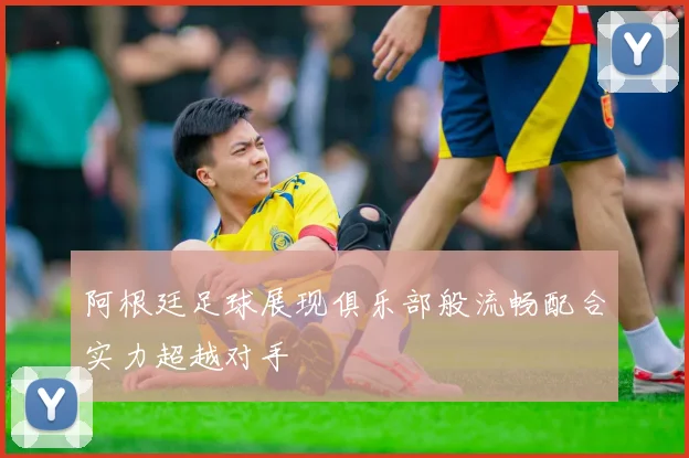 阿根廷足球展现俱乐部般流畅配合实力超越对手