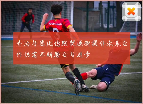 乔治与恩比德默契逐渐提升未来合作仍需不断磨合与进步