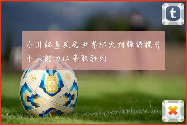 小川航基反思世界杯失利强调提升个人能力以争取胜利