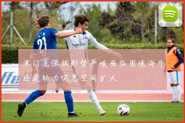 津门虎保级形势严峻面临困境海牛逆袭助力喘息空间扩大
