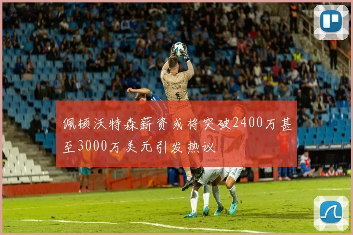 佩顿沃特森薪资或将突破2400万甚至3000万美元引发热议