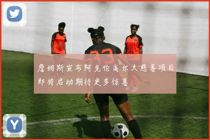 詹姆斯宣布阿克伦高尔夫慈善项目即将启动期待更多惊喜
