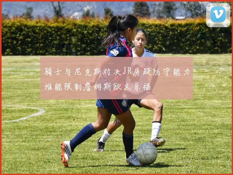 骑士与尼克斯对决JR质疑防守能力谁能限制詹姆斯欧文乐福
