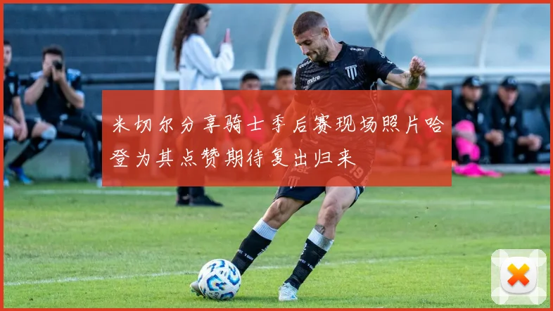 米切尔分享骑士季后赛现场照片哈登为其点赞期待复出归来