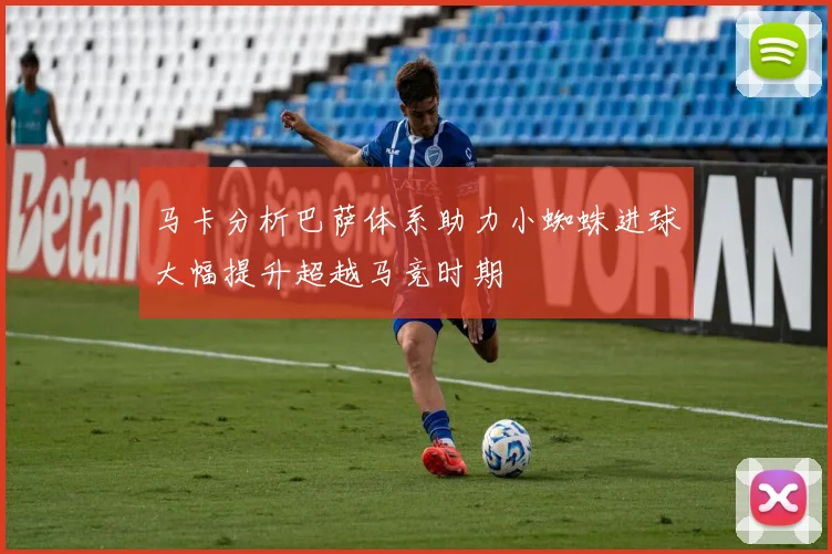 马卡分析巴萨体系助力小蜘蛛进球大幅提升超越马竞时期