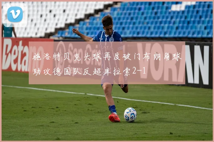 施洛特贝克头球再度破门布朗角球助攻德国队反超库拉索2-1