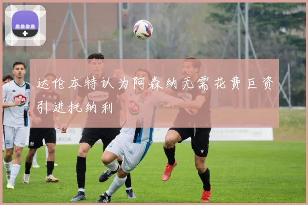 达伦本特认为阿森纳无需花费巨资引进托纳利