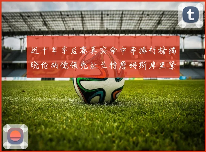 近十年季后赛真实命中率排行榜揭晓伦纳德领先杜兰特詹姆斯库里紧随其后