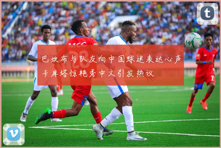 巴坎布与队友向中国球迷表达心声卡库塔惊艳秀中文引发热议