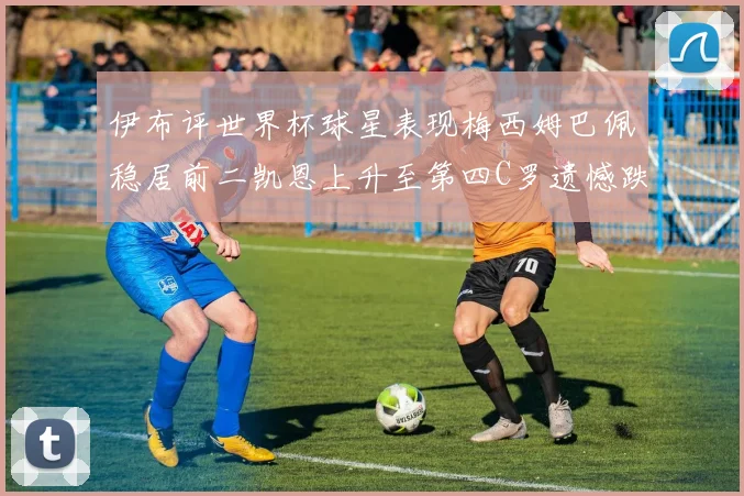 伊布评世界杯球星表现梅西姆巴佩稳居前二凯恩上升至第四C罗遗憾跌出前十