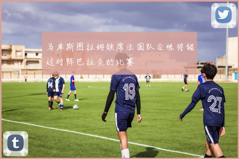 马库斯图拉姆缺席法国队合练将错过对阵巴拉圭的比赛