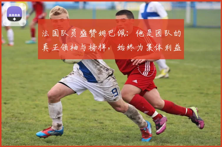 法国队员盛赞姆巴佩：他是团队的真正领袖与榜样，始终为集体利益考虑
